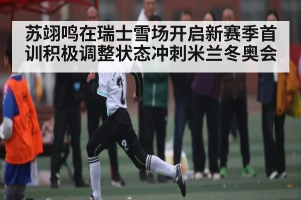苏翊鸣在瑞士雪场开启新赛季首训积极调整状态冲刺米兰冬奥会